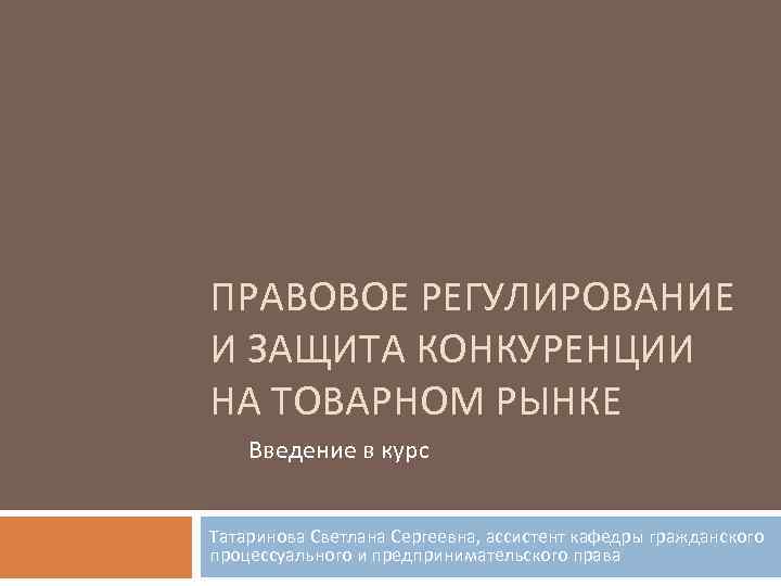 ПРАВОВОЕ РЕГУЛИРОВАНИЕ И ЗАЩИТА КОНКУРЕНЦИИ НА ТОВАРНОМ РЫНКЕ Введение в курс Татаринова Светлана Сергеевна,