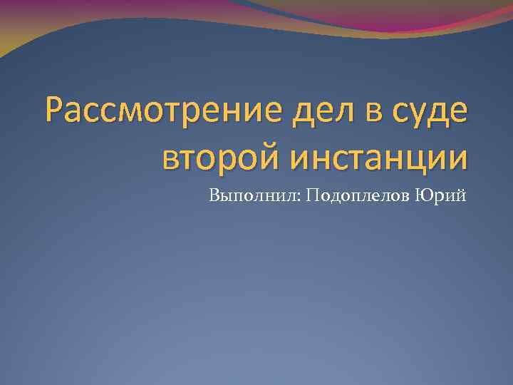 Рассмотрение дел в суде второй инстанции Выполнил: Подоплелов Юрий 