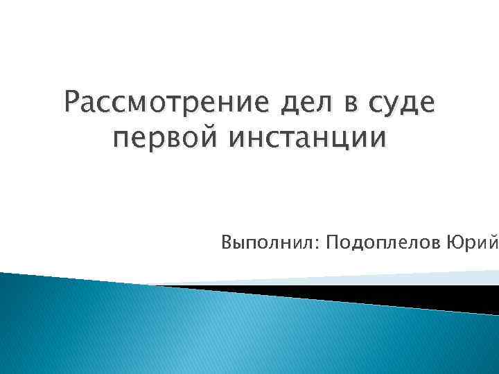 Рассмотрение дел в суде первой инстанции Выполнил: Подоплелов Юрий 