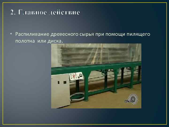 2. Главное действие • Распиливание древесного сырья при помощи пилящего полотна или диска. 