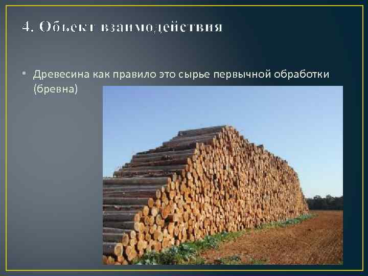 4. Объект взаимодействия • Древесина как правило это сырье первычной обработки (бревна) 