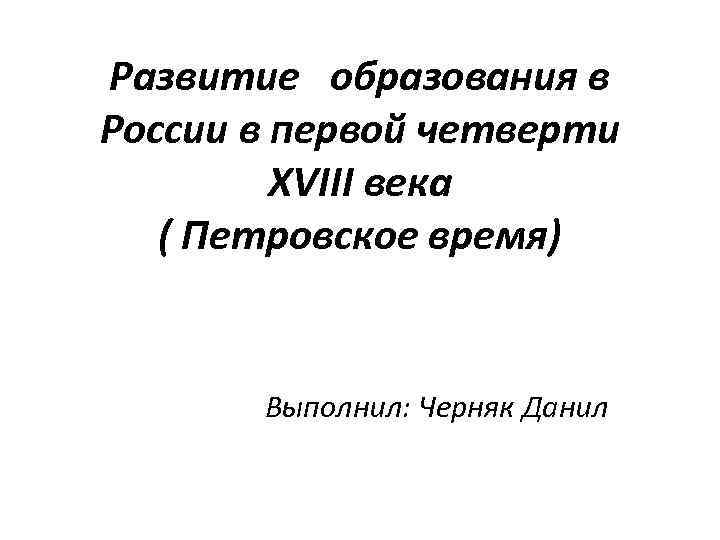 Развитие образования в России в первой четверти XVIII века ( Петровское время) Выполнил: Черняк