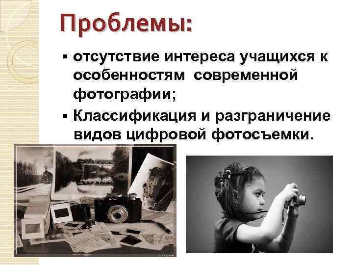 Проблемы: отсутствие интереса учащихся к особенностям современной фотографии; § Классификация и разграничение видов цифровой