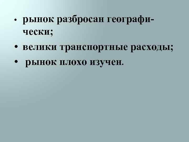 рынок разбросан географически; • велики транспортные расходы; • рынок плохо изучен. • 
