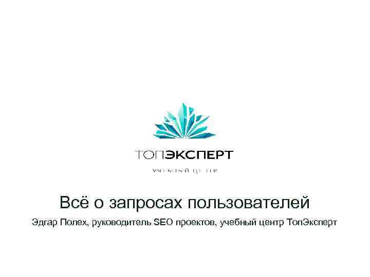 Всё о запросах пользователей Эдгар Полех, руководитель SEO проектов, учебный центр Топ. Эксперт 
