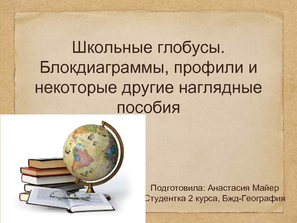 Школьные глобусы. Блокдиаграммы, профили и некоторые другие наглядные пособия Подготовила: Анастасия Майер Студентка 2