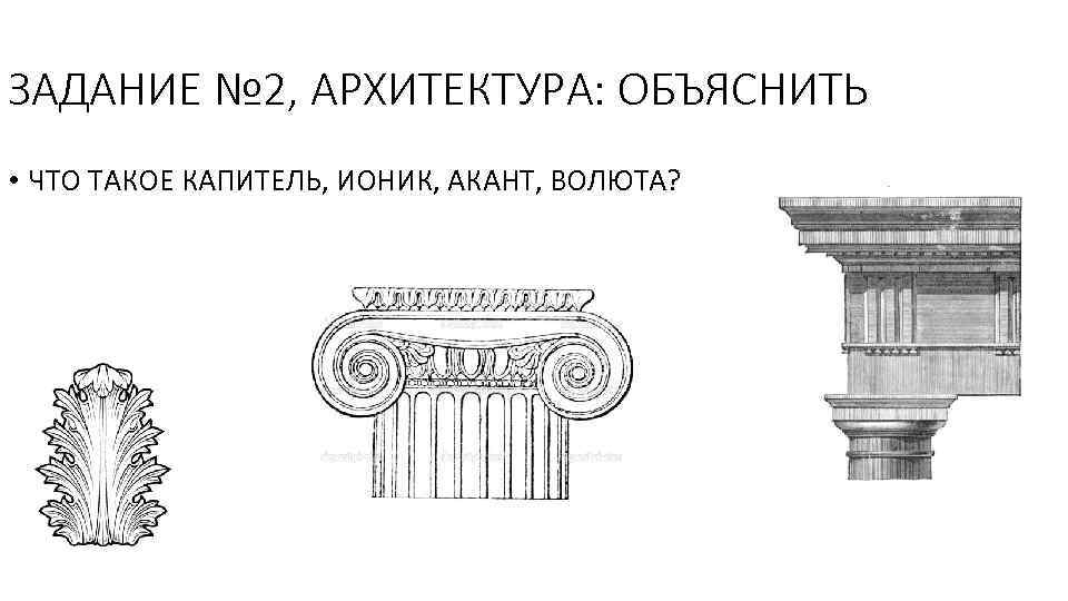 ЗАДАНИЕ № 2, АРХИТЕКТУРА: ОБЪЯСНИТЬ • ЧТО ТАКОЕ КАПИТЕЛЬ, ИОНИК, АКАНТ, ВОЛЮТА? 