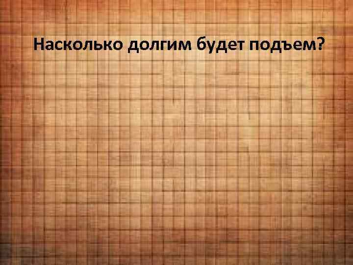 Насколько долгим будет подъем? 