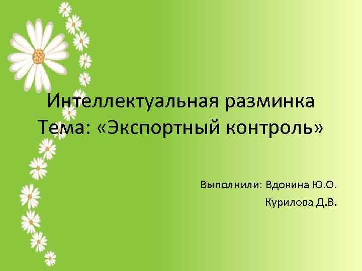 Интеллектуальная разминка Тема: «Экспортный контроль» Выполнили: Вдовина Ю. О. Курилова Д. В. 