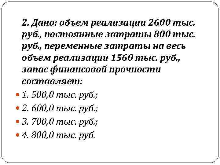  2. Дано: объем реализации 2600 тыс. руб. , постоянные затраты 800 тыс. руб.