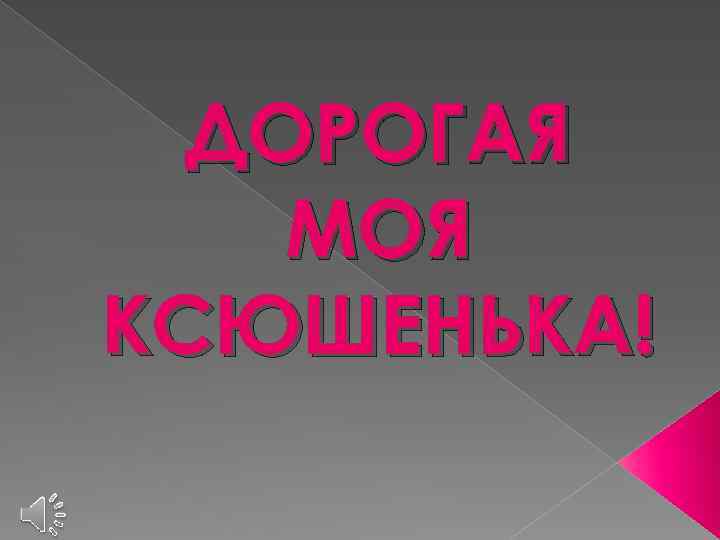 ДОРОГАЯ МОЯ КСЮШЕНЬКА! 