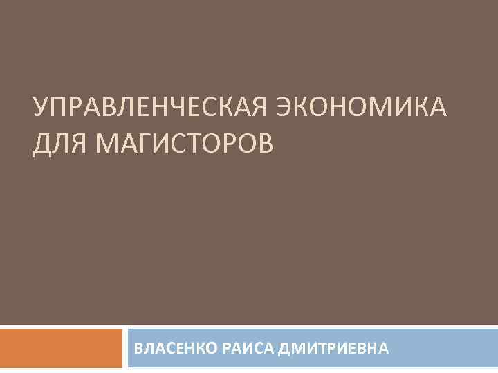 УПРАВЛЕНЧЕСКАЯ ЭКОНОМИКА ДЛЯ МАГИСТОРОВ ВЛАСЕНКО РАИСА ДМИТРИЕВНА 