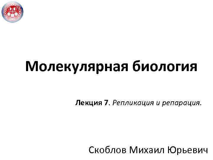 Молекулярная биология Лекция 7. Репликация и репарация. Скоблов Михаил Юрьевич 