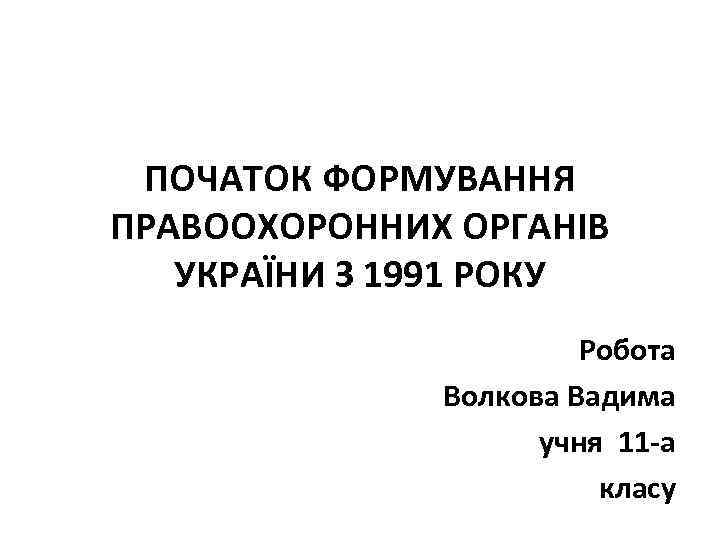 ПОЧАТОК ФОРМУВАННЯ ПРАВООХОРОННИХ ОРГАНІВ УКРАЇНИ З 1991 РОКУ Робота Волкова Вадима учня 11 -а