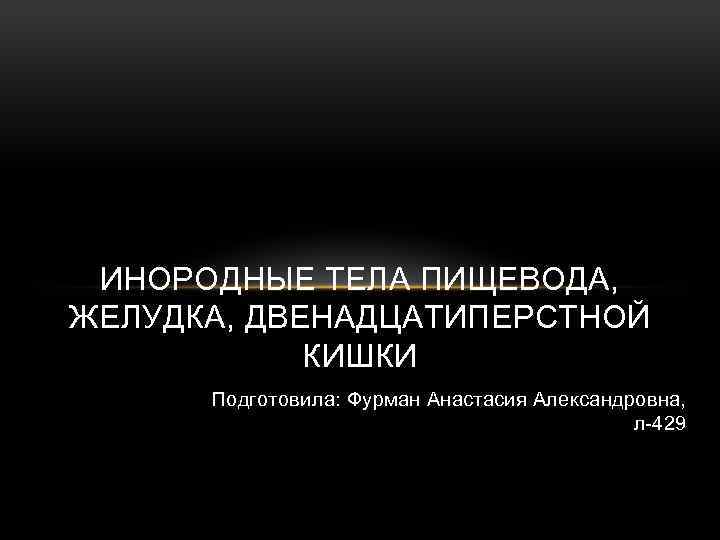 ИНОРОДНЫЕ ТЕЛА ПИЩЕВОДА, ЖЕЛУДКА, ДВЕНАДЦАТИПЕРСТНОЙ КИШКИ Подготовила: Фурман Анастасия Александровна, л-429 