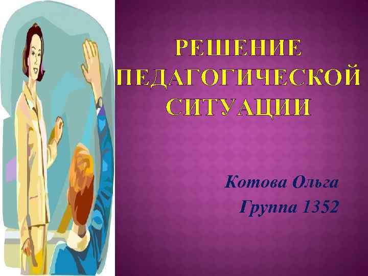 РЕШЕНИЕ ПЕДАГОГИЧЕСКОЙ СИТУАЦИИ Котова Ольга Группа 1352 