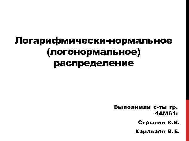 Логарифмически-нормальное (логонормальное) распределение Выполнили с-ты гр. 4 АМ 61: Стрыгин К. В. Караваев В.