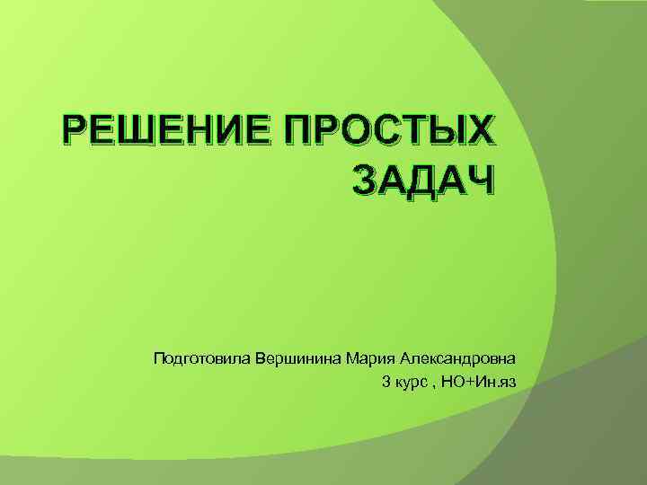 РЕШЕНИЕ ПРОСТЫХ ЗАДАЧ Подготовила Вершинина Мария Александровна 3 курс , НО+Ин. яз 