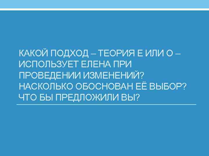 КАКОЙ ПОДХОД – ТЕОРИЯ Е ИЛИ О – ИСПОЛЬЗУЕТ ЕЛЕНА ПРИ ПРОВЕДЕНИИ ИЗМЕНЕНИЙ? НАСКОЛЬКО