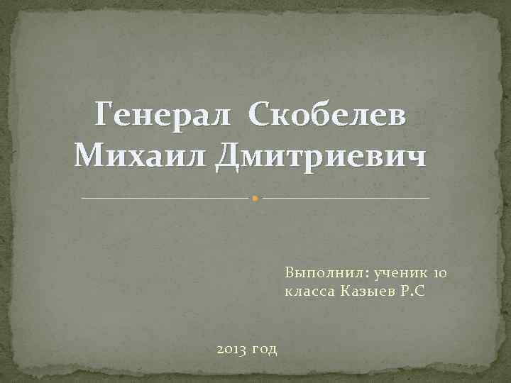 Генерал Скобелев Михаил Дмитриевич Выполнил: ученик 10 класса Казыев Р. С 2013 год 