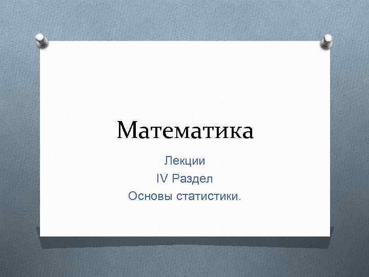 Математика Лекции IV Раздел Основы статистики. 