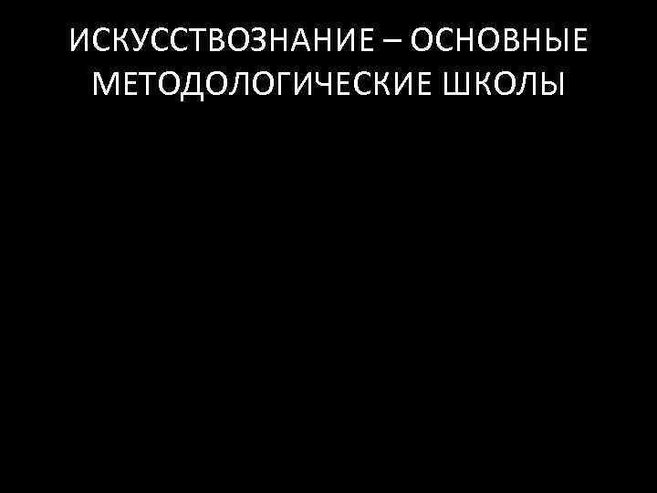 ИСКУССТВОЗНАНИЕ – ОСНОВНЫЕ МЕТОДОЛОГИЧЕСКИЕ ШКОЛЫ 