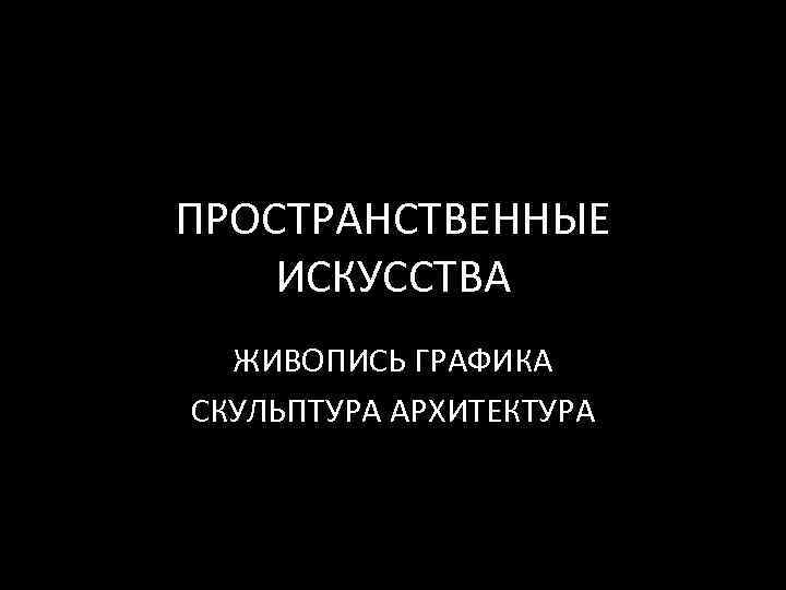 ПРОСТРАНСТВЕННЫЕ ИСКУССТВА ЖИВОПИСЬ ГРАФИКА СКУЛЬПТУРА АРХИТЕКТУРА 