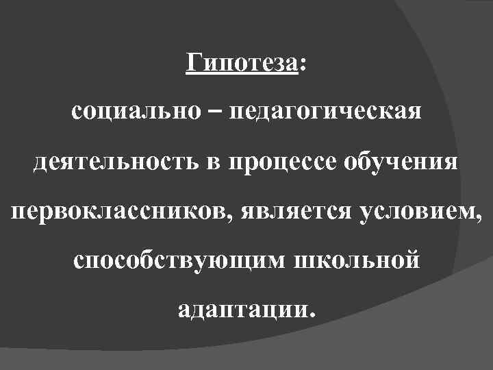 Гипотеза: социально – педагогическая деятельность в процессе обучения первоклассников, является условием, способствующим школьной адаптации.