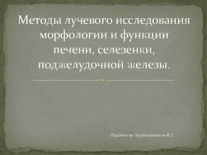 Методы лучевого исследования морфологии и функции печени, селезенки, поджелудочной железы. Ординатор Барбашинская И. Г