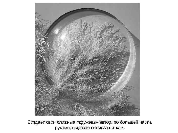 Создает свои сложные «кружева» автор, по большей части, руками, вырезая виток за витком. 