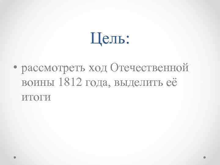 Цель: • рассмотреть ход Отечественной воины 1812 года, выделить её итоги 