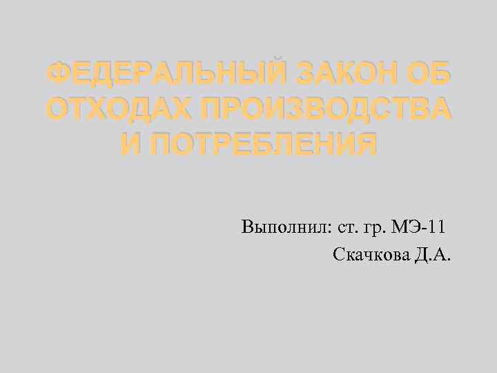 ФЕДЕРАЛЬНЫЙ ЗАКОН ОБ ОТХОДАХ ПРОИЗВОДСТВА И ПОТРЕБЛЕНИЯ Выполнил: ст. гр. МЭ-11 Скачкова Д. А.