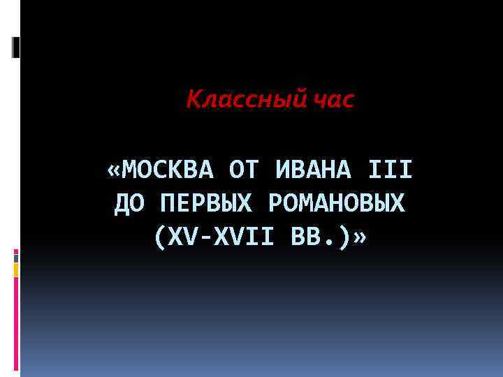 Классный час «МОСКВА ОТ ИВАНА III ДО ПЕРВЫХ РОМАНОВЫХ (XV-XVII ВВ. )» 