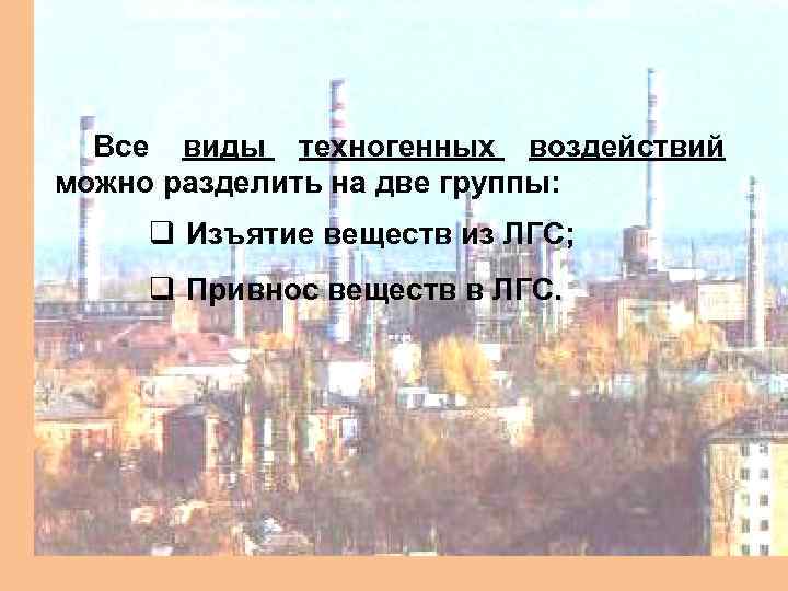 Все виды техногенных воздействий можно разделить на две группы: q Изъятие веществ из ЛГС;