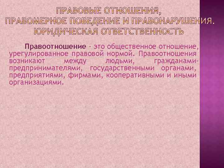 Правоотношение - это общественное отношение, урегулированное правовой нормой. Правоотношения возникают между людьми, гражданамипредпринимателями, государственными