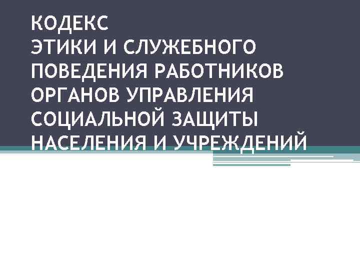 КОДЕКС ЭТИКИ И СЛУЖЕБНОГО ПОВЕДЕНИЯ РАБОТНИКОВ ОРГАНОВ УПРАВЛЕНИЯ СОЦИАЛЬНОЙ ЗАЩИТЫ НАСЕЛЕНИЯ И УЧРЕЖДЕНИЙ СОЦИАЛЬНОГО