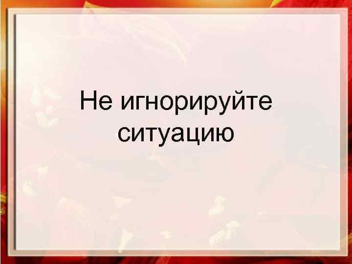 Не игнорируйте ситуацию 