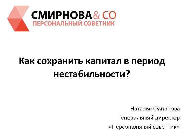 Как сохранить капитал в период нестабильности? Наталья Смирнова Генеральный директор «Персональный советник» 