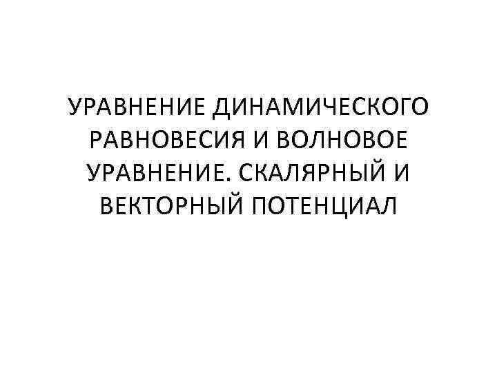 УРАВНЕНИЕ ДИНАМИЧЕСКОГО РАВНОВЕСИЯ И ВОЛНОВОЕ УРАВНЕНИЕ. СКАЛЯРНЫЙ И ВЕКТОРНЫЙ ПОТЕНЦИАЛ 