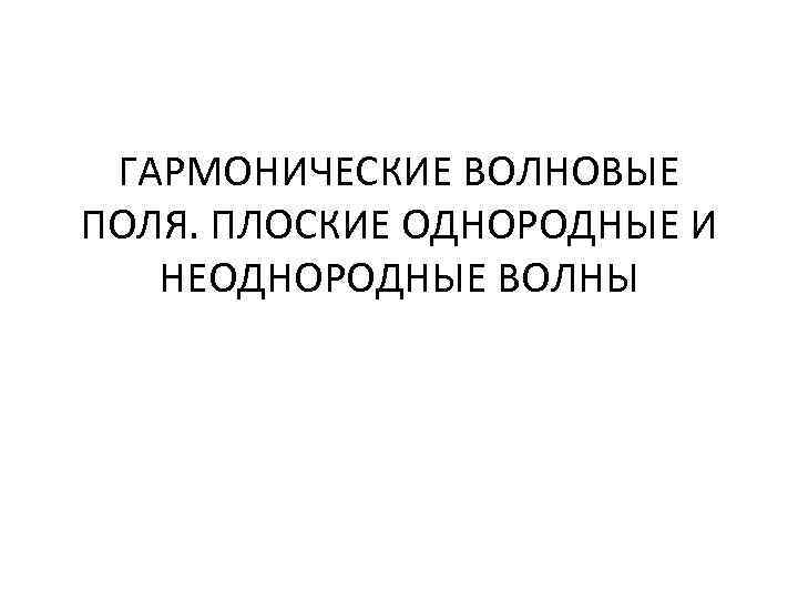 ГАРМОНИЧЕСКИЕ ВОЛНОВЫЕ ПОЛЯ. ПЛОСКИЕ ОДНОРОДНЫЕ И НЕОДНОРОДНЫЕ ВОЛНЫ 