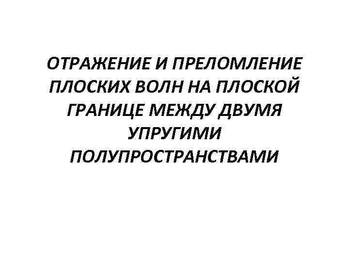 ОТРАЖЕНИЕ И ПРЕЛОМЛЕНИЕ ПЛОСКИХ ВОЛН НА ПЛОСКОЙ ГРАНИЦЕ МЕЖДУ ДВУМЯ УПРУГИМИ ПОЛУПРОСТРАНСТВАМИ 