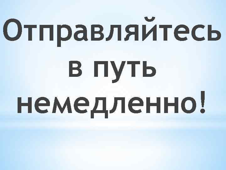 Отправляйтесь в путь немедленно! 