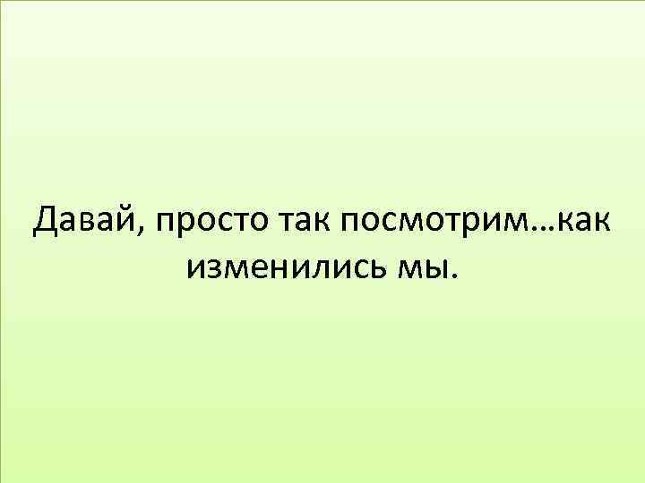 Давай, просто так посмотрим…как изменились мы. 