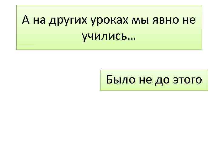 А на других уроках мы явно не учились… Было не до этого 