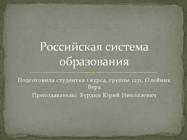 Российская система образования Подготовила студентка 1 курса, группы 1231, Олейник Вера Преподаватель: Бурдин Юрий