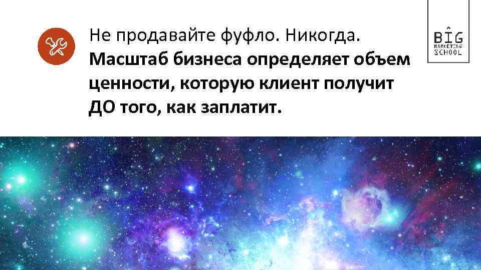 Не продавайте фуфло. Никогда. Масштаб бизнеса определяет объем ценности, которую клиент получит ДО того,