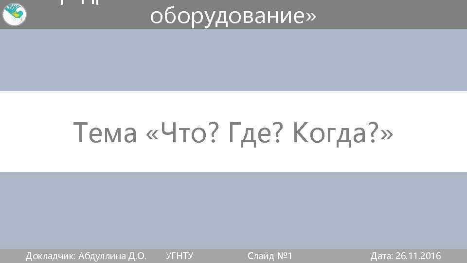 оборудование» Тема «Что? Где? Когда? » Докладчик: Абдуллина Д. О. УГНТУ Слайд № 1