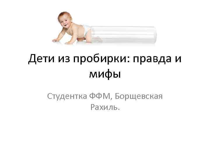 Дети из пробирки: правда и мифы Студентка ФФМ, Борщевская Рахиль. 
