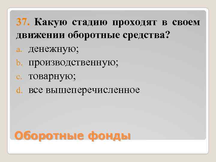 37. Какую стадию проходят в своем движении оборотные средства? a. денежную; b. производственную; c.