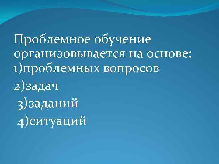 Проблемное обучение организовывается на основе: 1)проблемных вопросов 2)задач 3)заданий 4)ситуаций 